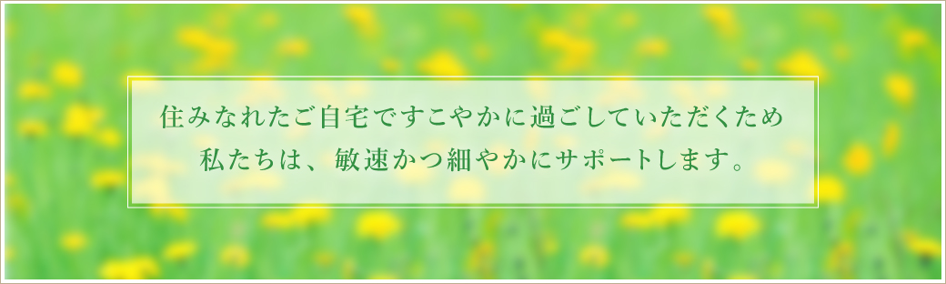 住みなれたご自宅ですこやかに過ごしていただくため私たちは敏速かつ細やかにサポートします